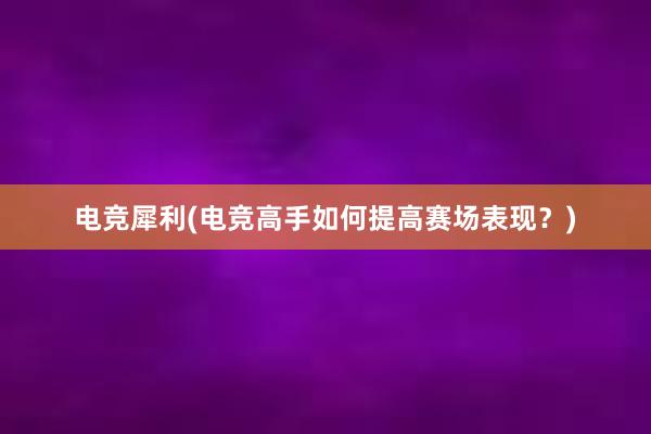 电竞犀利(电竞高手如何提高赛场表现？)