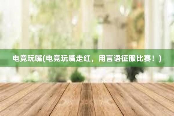 电竞玩嘴(电竞玩嘴走红，用言语征服比赛！)