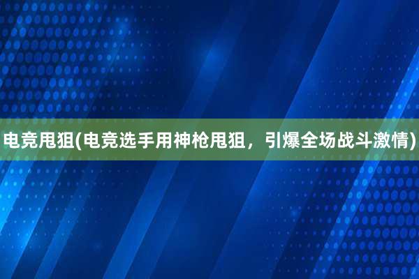 电竞甩狙(电竞选手用神枪甩狙，引爆全场战斗激情)