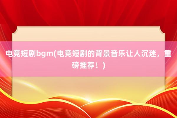 电竞短剧bgm(电竞短剧的背景音乐让人沉迷，重磅推荐！)