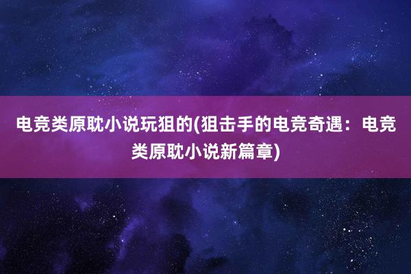 电竞类原耽小说玩狙的(狙击手的电竞奇遇：电竞类原耽小说新篇章)