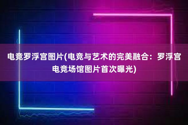 电竞罗浮宫图片(电竞与艺术的完美融合：罗浮宫电竞场馆图片首次曝光)