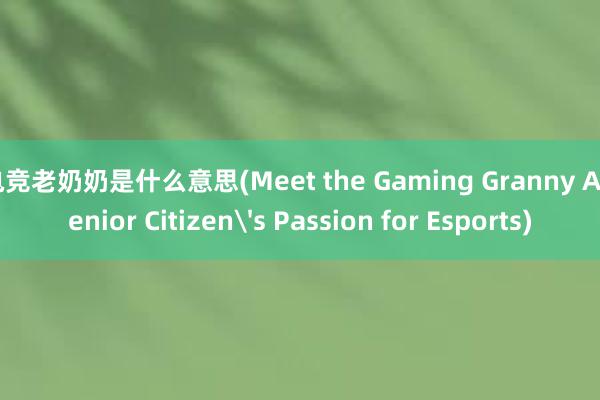 电竞老奶奶是什么意思(Meet the Gaming Granny A Senior Citizen's Passion for Esports)