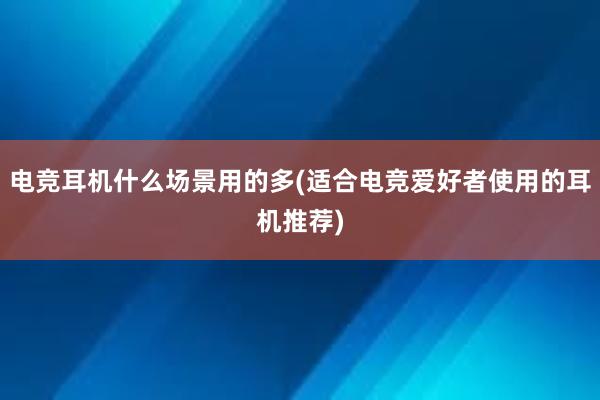 电竞耳机什么场景用的多(适合电竞爱好者使用的耳机推荐)