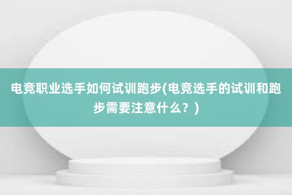 电竞职业选手如何试训跑步(电竞选手的试训和跑步需要注意什么？)