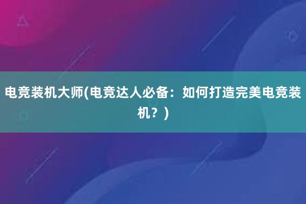 电竞装机大师(电竞达人必备：如何打造完美电竞装机？)