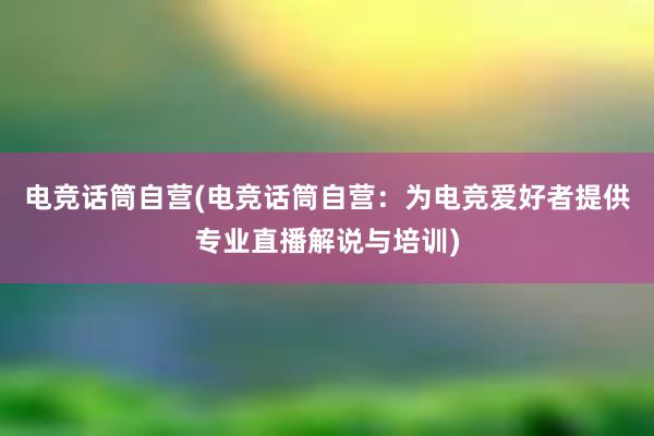 电竞话筒自营(电竞话筒自营：为电竞爱好者提供专业直播解说与培训)