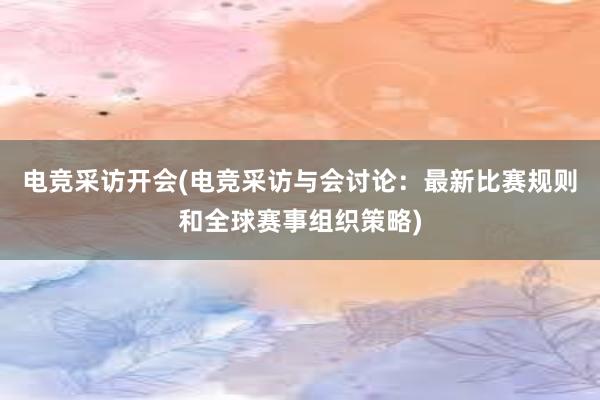 电竞采访开会(电竞采访与会讨论：最新比赛规则和全球赛事组织策略)