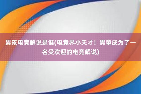 男孩电竞解说是谁(电竞界小天才！男童成为了一名受欢迎的电竞解说)