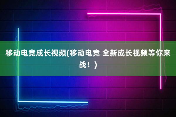 移动电竞成长视频(移动电竞 全新成长视频等你来战！)