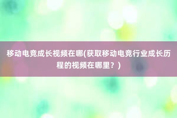 移动电竞成长视频在哪(获取移动电竞行业成长历程的视频在哪里？)