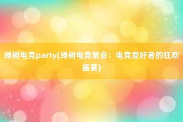 绿树电竞party(绿树电竞聚会：电竞爱好者的狂欢盛宴)