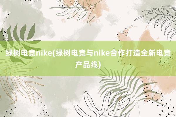 绿树电竞nike(绿树电竞与nike合作打造全新电竞产品线)