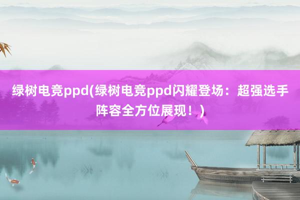 绿树电竞ppd(绿树电竞ppd闪耀登场：超强选手阵容全方位展现！)