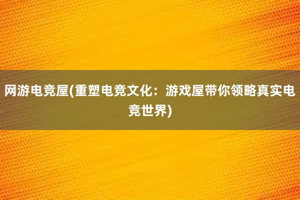 网游电竞屋(重塑电竞文化：游戏屋带你领略真实电竞世界)