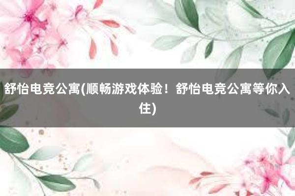 舒怡电竞公寓(顺畅游戏体验！舒怡电竞公寓等你入住)