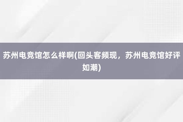 苏州电竞馆怎么样啊(回头客频现，苏州电竞馆好评如潮)