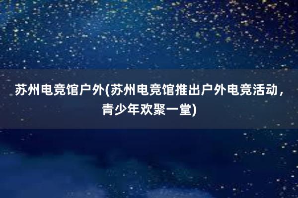 苏州电竞馆户外(苏州电竞馆推出户外电竞活动，青少年欢聚一堂)