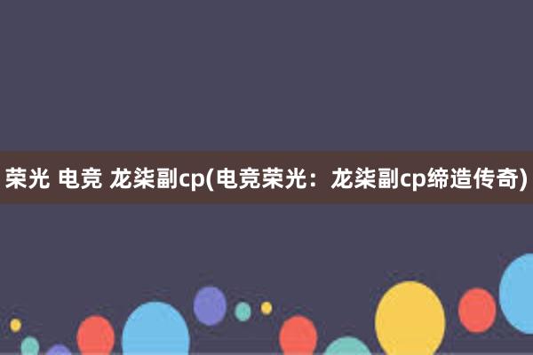 荣光 电竞 龙柒副cp(电竞荣光：龙柒副cp缔造传奇)