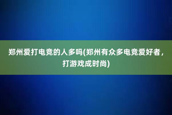 郑州爱打电竞的人多吗(郑州有众多电竞爱好者，打游戏成时尚)