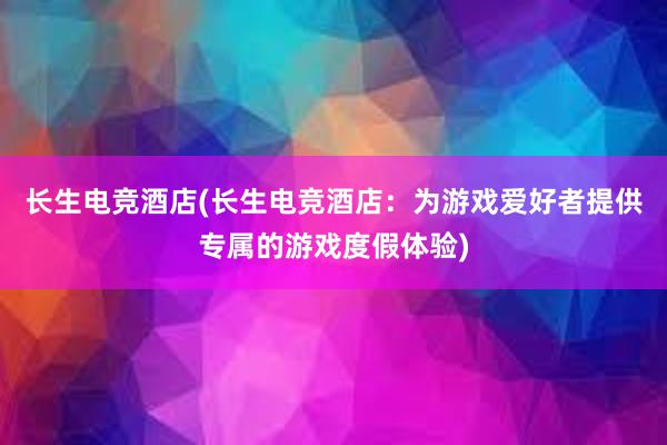 长生电竞酒店(长生电竞酒店：为游戏爱好者提供专属的游戏度假体验)