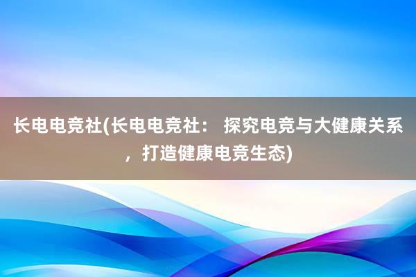 长电电竞社(长电电竞社： 探究电竞与大健康关系，打造健康电竞生态)