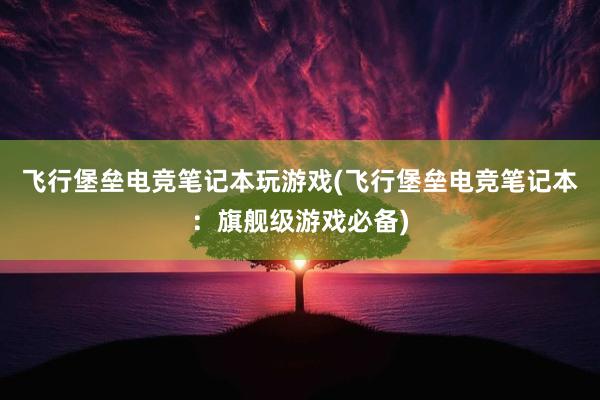 飞行堡垒电竞笔记本玩游戏(飞行堡垒电竞笔记本：旗舰级游戏必备)