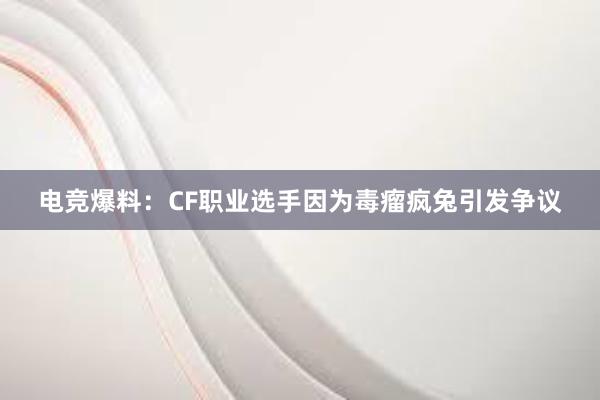 电竞爆料：CF职业选手因为毒瘤疯兔引发争议