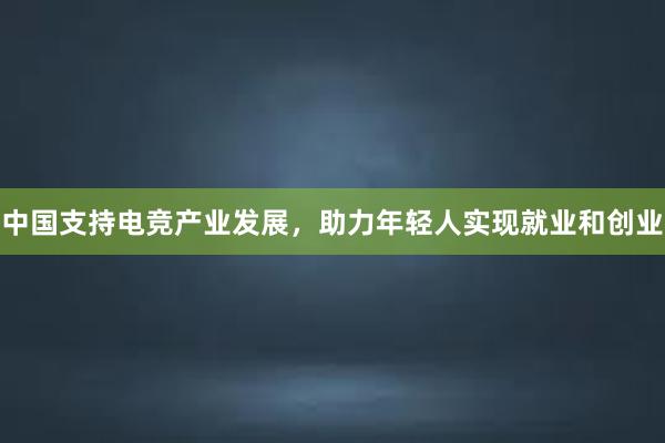 中国支持电竞产业发展，助力年轻人实现就业和创业