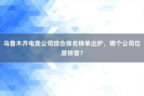 乌鲁木齐电竞公司综合排名榜单出炉，哪个公司位居榜首？