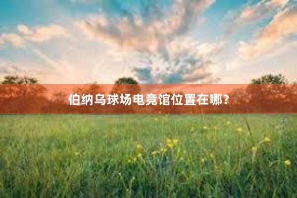 伯纳乌球场电竞馆位置在哪？