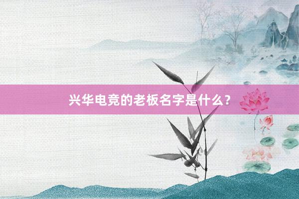 兴华电竞的老板名字是什么？