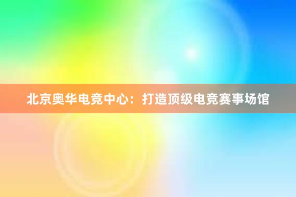 北京奥华电竞中心：打造顶级电竞赛事场馆