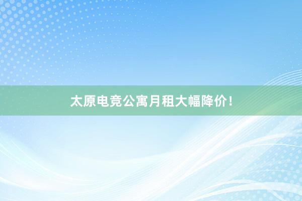 太原电竞公寓月租大幅降价！