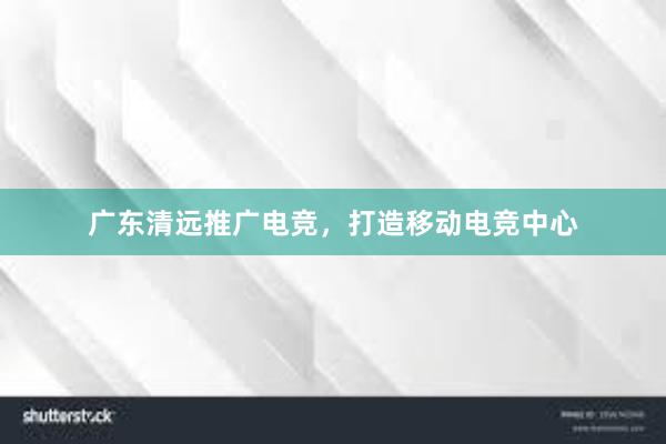 广东清远推广电竞，打造移动电竞中心