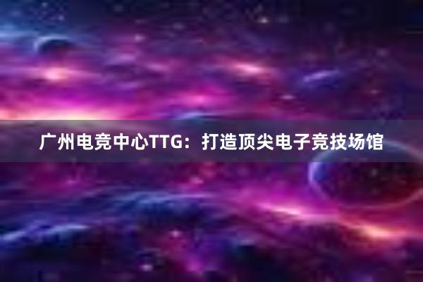 广州电竞中心TTG：打造顶尖电子竞技场馆