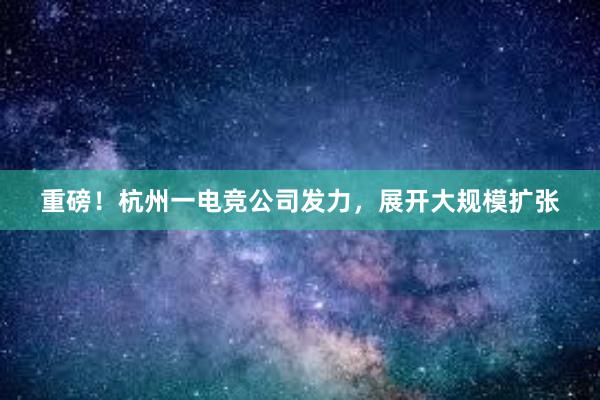 重磅！杭州一电竞公司发力，展开大规模扩张