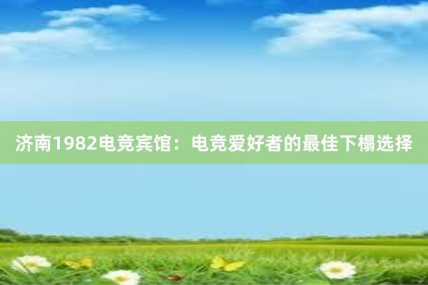 济南1982电竞宾馆：电竞爱好者的最佳下榻选择