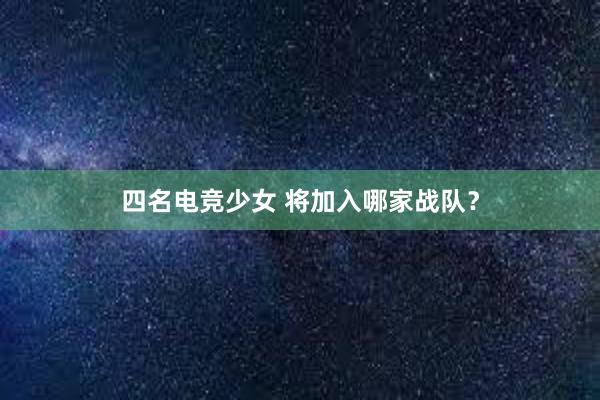 四名电竞少女 将加入哪家战队？