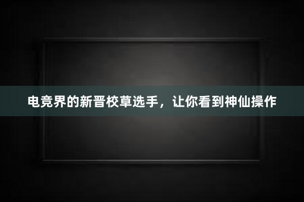 电竞界的新晋校草选手，让你看到神仙操作