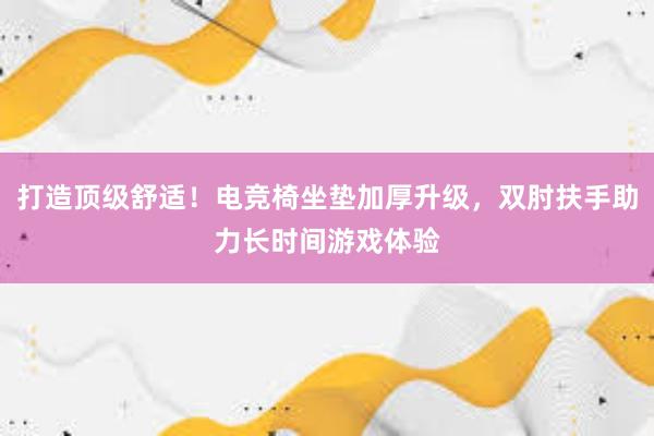 打造顶级舒适！电竞椅坐垫加厚升级，双肘扶手助力长时间游戏体验