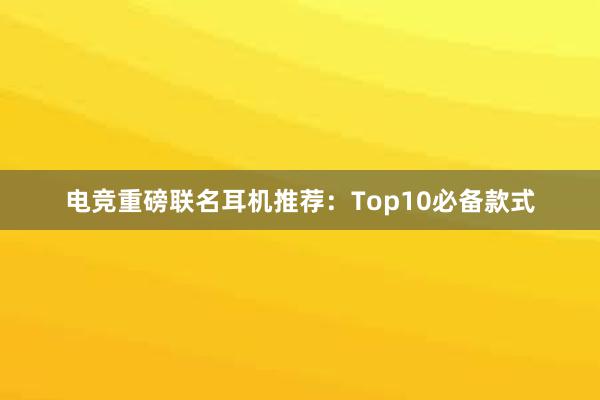 电竞重磅联名耳机推荐：Top10必备款式