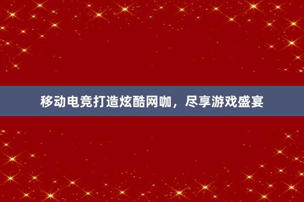 移动电竞打造炫酷网咖，尽享游戏盛宴