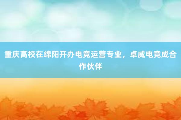 重庆高校在绵阳开办电竞运营专业，卓威电竞成合作伙伴