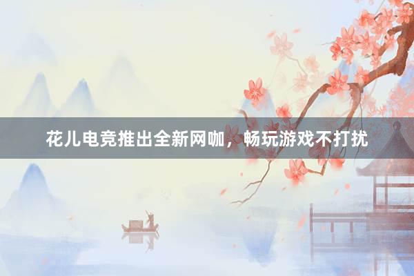 花儿电竞推出全新网咖，畅玩游戏不打扰