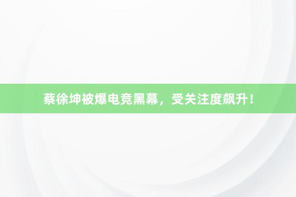 蔡徐坤被爆电竞黑幕，受关注度飙升！