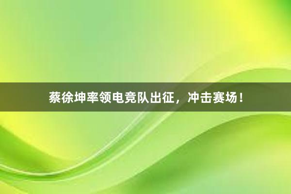 蔡徐坤率领电竞队出征，冲击赛场！