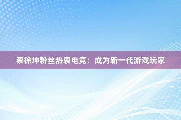 蔡徐坤粉丝热衷电竞：成为新一代游戏玩家