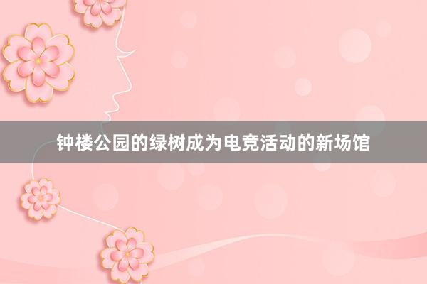 钟楼公园的绿树成为电竞活动的新场馆